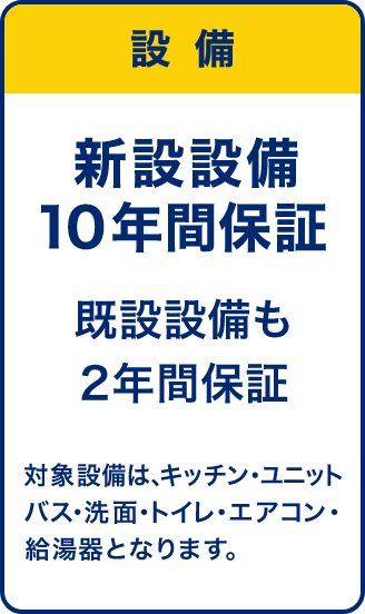 設備 新設設備10年間保証 既設設備も2年間保証 対象設備はキッチン・ユニットバス・洗面・トイレ・エアコン・給湯器となります。