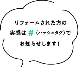 リフォームされた⽅の実感は＃（ハッシュタグ）でお知らせします！