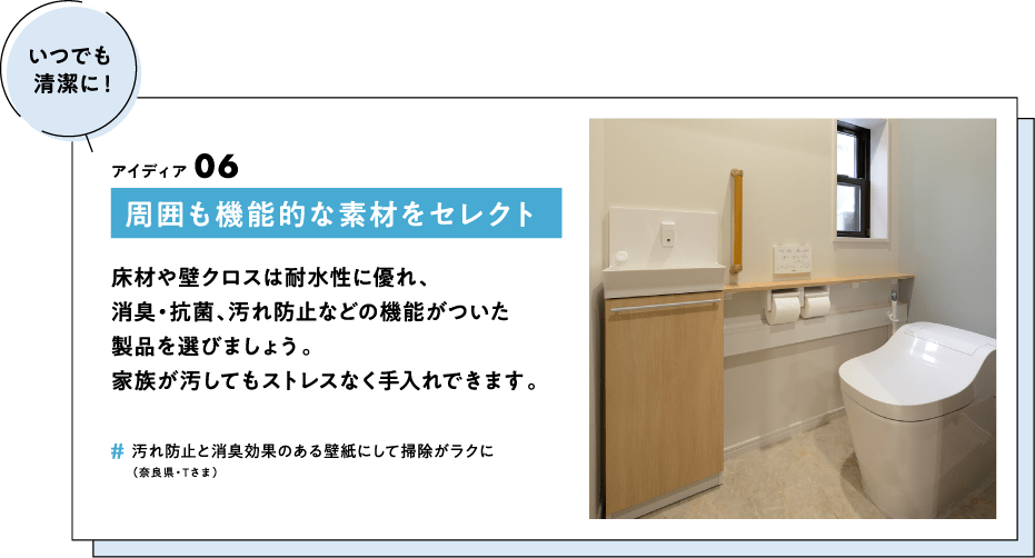 周囲も機能的な素材をセレクト　床材や壁クロスは耐水性に優れ、消臭・抗菌、汚れ防止などの機能がついた製品を選びましょう。家族が汚してもストレスなく手入れできます。　＃汚れ防止と消臭効果のある壁紙にして掃除がラクに（奈良県・Tさま）